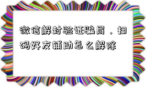 微信解封-微信解封验证骗局，扫码好友辅助怎么解除(1)