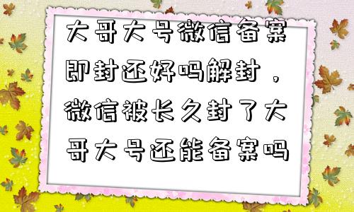 微信解封-大哥大号微信备案即封还好吗解封，微信被长久封了大哥大号还能备案吗(1)