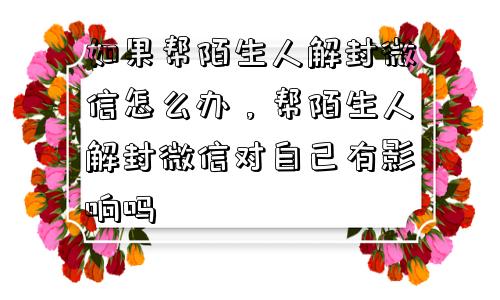 微信封号-如果帮陌生人解封微信怎么办，帮陌生人解封微信对自己有影响吗(1)