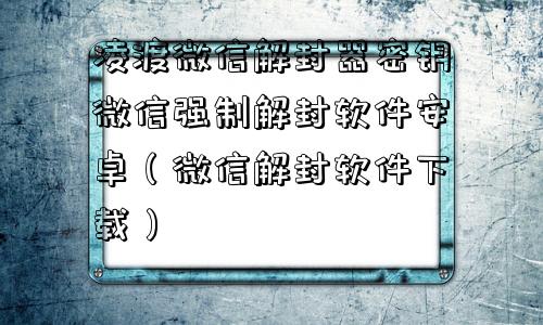 微信注册-凌渡微信解封器密钥微信强制解封软件安卓（微信解封软件下载）(1)