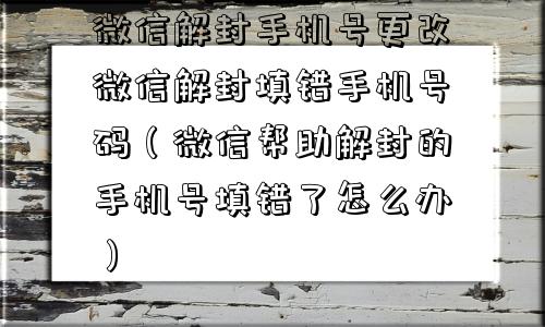 微信解封-微信解封手机号更改微信解封填错手机号码（微信帮助解封的手机号填错了怎么办）(1)