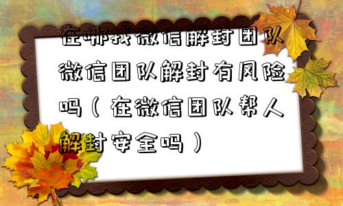 微信解封-在哪找微信解封团队微信团队解封有风险吗（在微信团队帮人解封安全吗）(1)