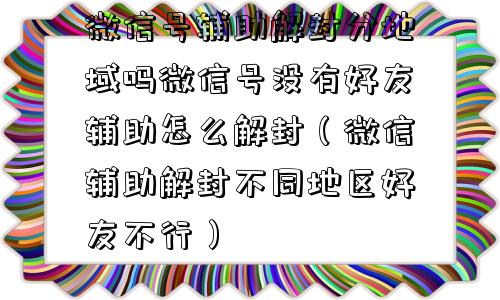 微信解封-微信号辅助解封分地域吗微信号没有好友辅助怎么解封（微信辅助解封不同地区好友不行）(1)