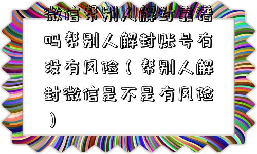 预加保号-微信帮别人解封靠谱吗帮别人解封账号有没有风险（帮别人解封微信是不是有风险）(1)