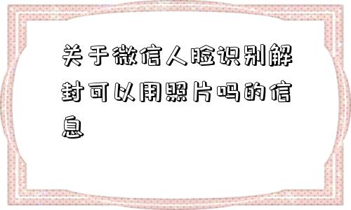 微信注册-关于微信人脸识别解封可以用照片吗的信息(1)