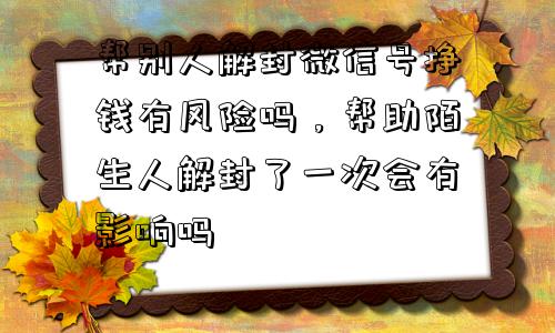 微信解封-帮别人解封微信号挣钱有风险吗，帮助陌生人解封了一次会有影响吗(1)