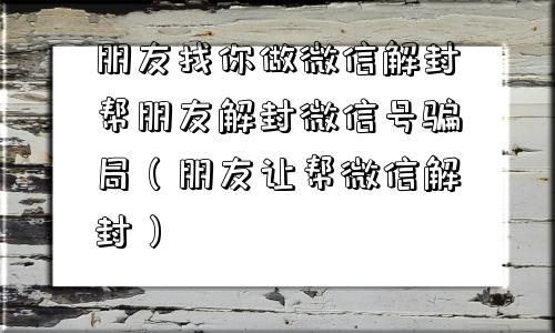 微信解封-朋友找你做微信解封帮朋友解封微信号骗局（朋友让帮微信解封）(1)