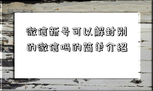 微信辅助-微信新号可以解封别的微信吗的简单介绍(1)