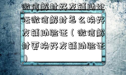 微信封号-微信解封好友辅助论坛微信解封怎么换好友辅助验证（微信解封更换好友辅助验证）(1)