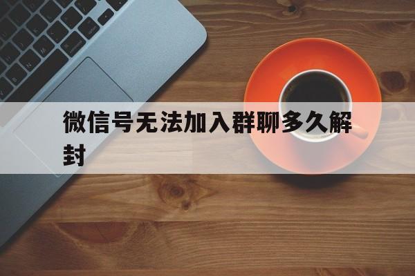 微信解封-微信号无法加入群聊多久解封（微信被限制加入群聊多久解除）(1)