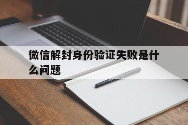 微信封号-微信解封身份验证失败是什么问题（解封微信身份验证失败怎么回事）(1)