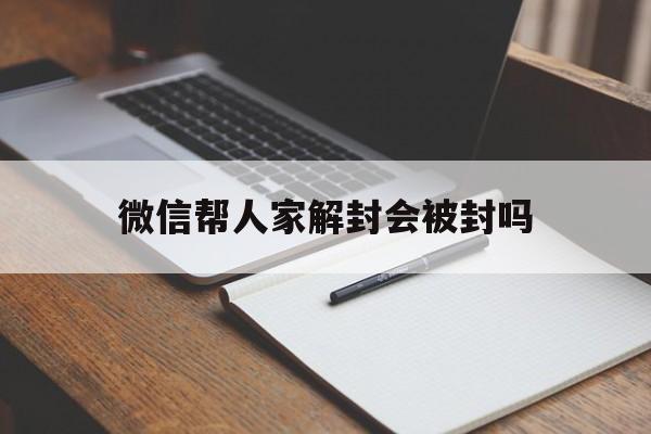 微信辅助-微信帮人家解封会被封吗（给人家微信解封有事吗）(1)