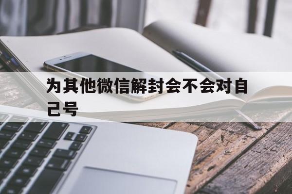 微信辅助-为其他微信解封会不会对自己号（帮别人解封微信号会影响自己的微信号吗?）(1)