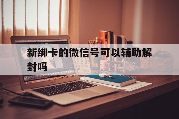 微信辅助-新绑卡的微信号可以辅助解封吗（刚解封的微信可以辅助解封吗）(1)