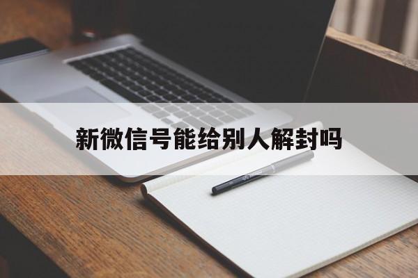 微信辅助-新微信号能给别人解封吗，微信封过的号可以给别人解封吗(1)