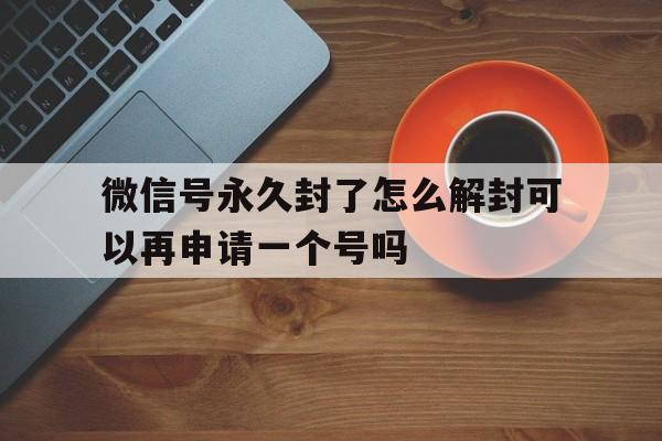 微信封号-微信号永久封了怎么解封可以再申请一个号吗，封了号的微信重新注册能解封吗(1)