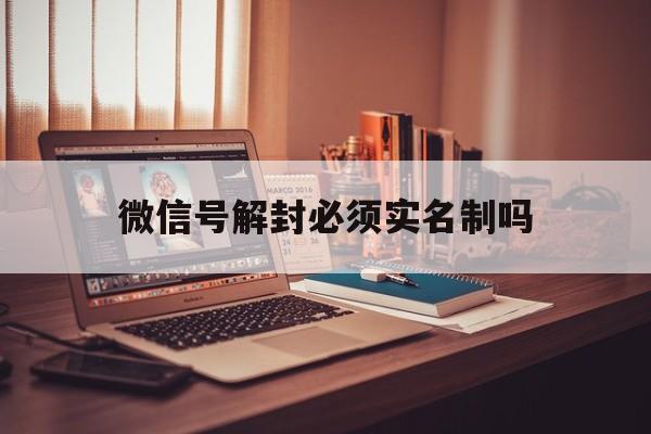 微信辅助-微信号解封必须实名制吗，微信封号了能注销实名制吗(1)