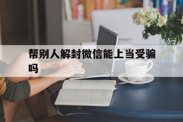 微信辅助-帮别人解封微信能上当受骗吗，我给别人微信解封被骗了可以报警吗(1)