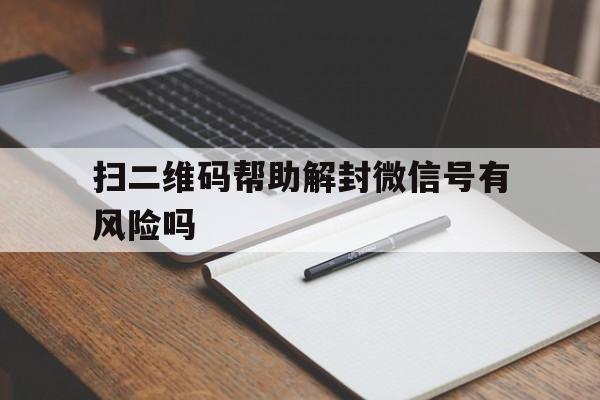 微信注册-扫二维码帮助解封微信号有风险吗，微信扫码帮别人解封安全吗(1)