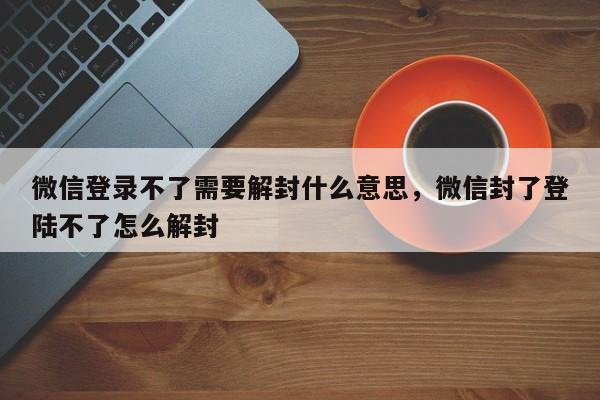 预加保号-微信登录不了需要解封什么意思，微信封了登陆不了怎么解封(1)