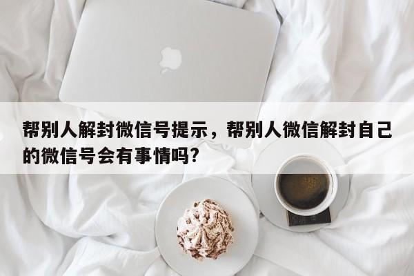 微信辅助-帮别人解封微信号提示，帮别人微信解封自己的微信号会有事情吗?(1)