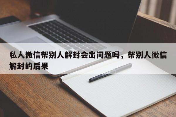 微信辅助-私人微信帮别人解封会出问题吗，帮别人微信解封的后果(1)