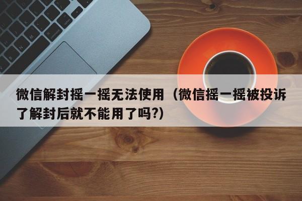 微信封号-微信解封摇一摇无法使用（微信摇一摇被投诉了解封后就不能用了吗?）(1)