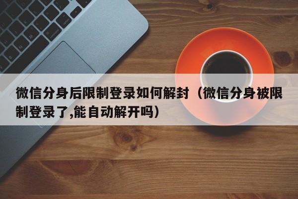 微信辅助-微信分身后限制登录如何解封（微信分身被限制登录了,能自动解开吗）(1)