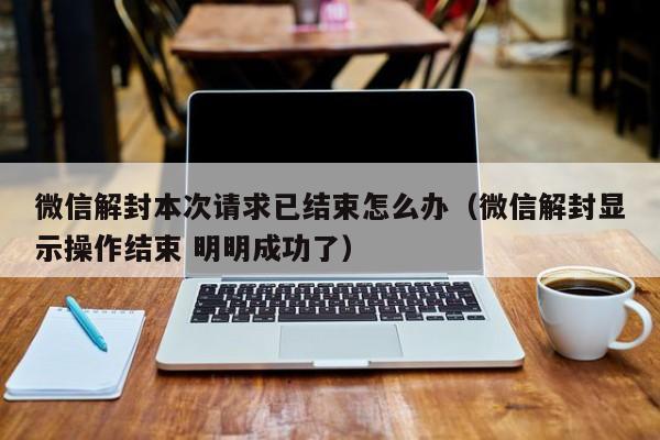 微信解封-微信解封本次请求已结束怎么办（微信解封显示操作结束 明明成功了）(1)