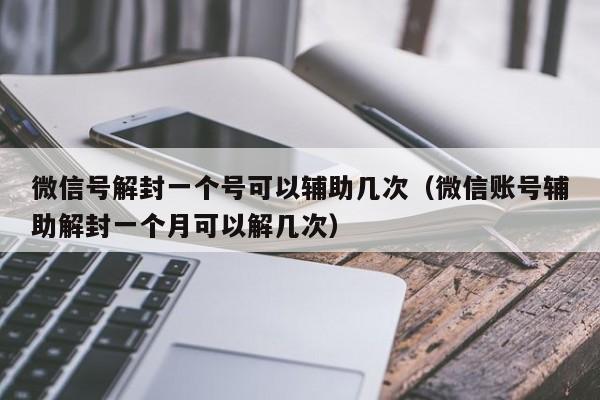 微信解封-微信号解封一个号可以辅助几次（微信账号辅助解封一个月可以解几次）(1)