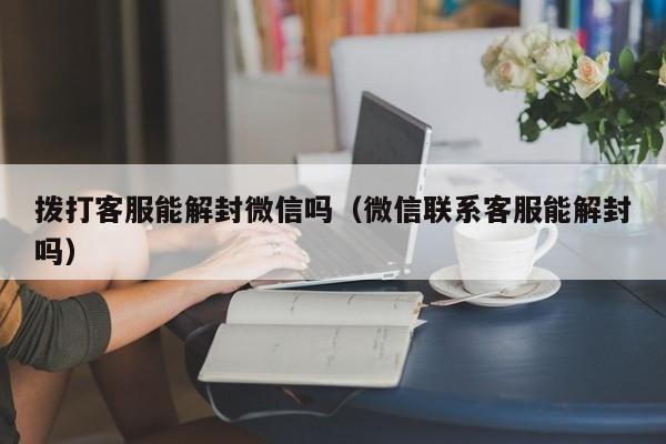 微信注册-拨打客服能解封微信吗（微信联系客服能解封吗）(1)