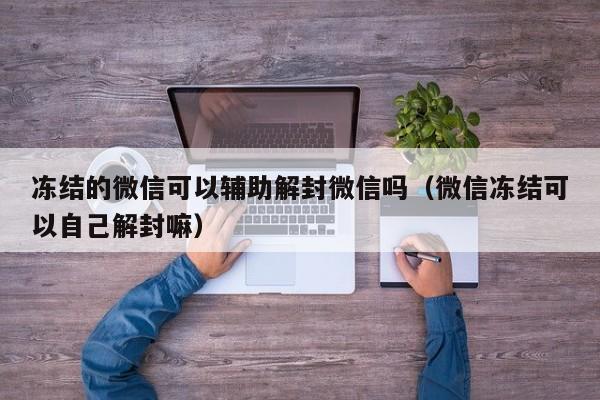 微信辅助-冻结的微信可以辅助解封微信吗（微信冻结可以自己解封嘛）(1)