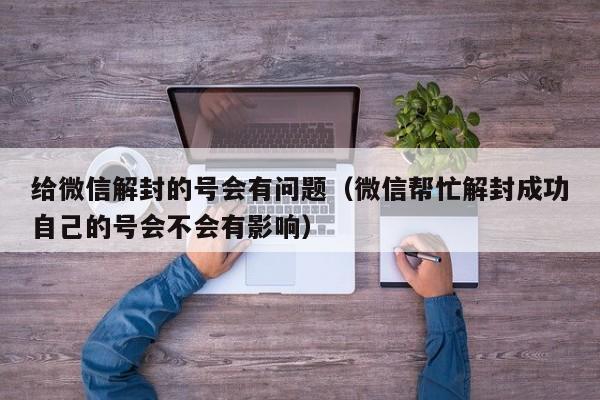 微信注册-给微信解封的号会有问题（微信帮忙解封成功自己的号会不会有影响）(1)