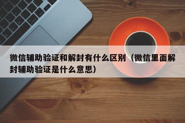 微信注册-微信辅助验证和解封有什么区别（微信里面解封辅助验证是什么意思）(1)