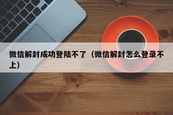 微信解封-微信解封成功登陆不了（微信解封怎么登录不上）(1)