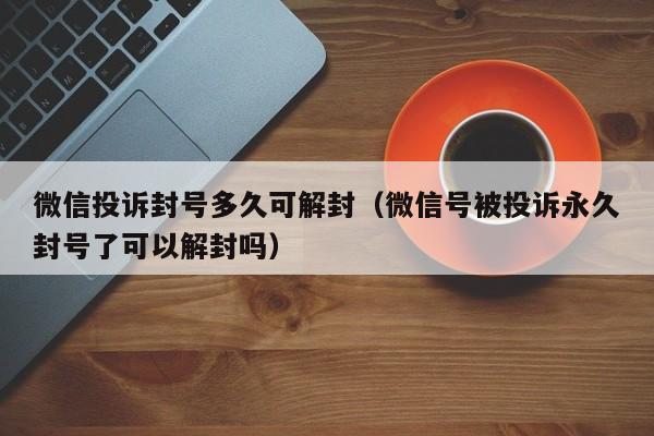 微信辅助-微信投诉封号多久可解封（微信号被投诉永久封号了可以解封吗）(1)