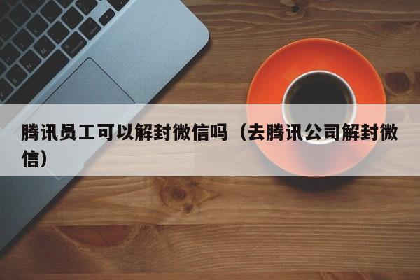 微信注册-腾讯员工可以解封微信吗（去腾讯公司解封微信）(1)