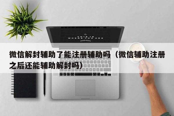 微信封号-微信解封辅助了能注册辅助吗（微信辅助注册之后还能辅助解封吗）(1)