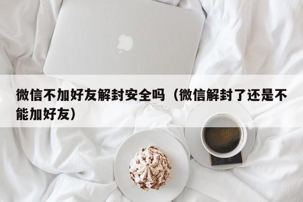 微信注册-微信不加好友解封安全吗（微信解封了还是不能加好友）(1)