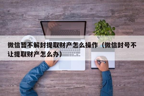 微信注册-微信暂不解封提取财产怎么操作（微信封号不让提取财产怎么办）(1)