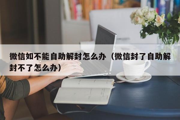 微信解封-微信如不能自助解封怎么办（微信封了自助解封不了怎么办）(1)