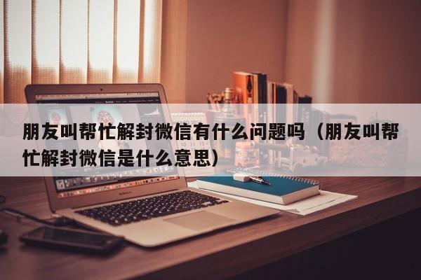 微信注册-朋友叫帮忙解封微信有什么问题吗（朋友叫帮忙解封微信是什么意思）(1)