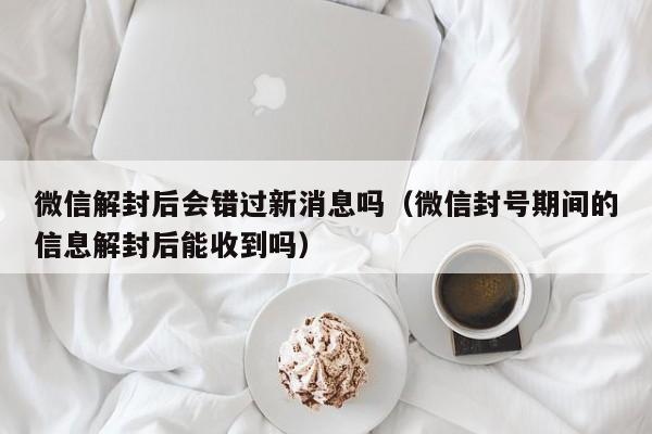 微信封号-微信解封后会错过新消息吗（微信封号期间的信息解封后能收到吗）(1)