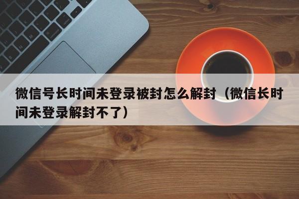 微信封号-微信号长时间未登录被封怎么解封（微信长时间未登录解封不了）(1)