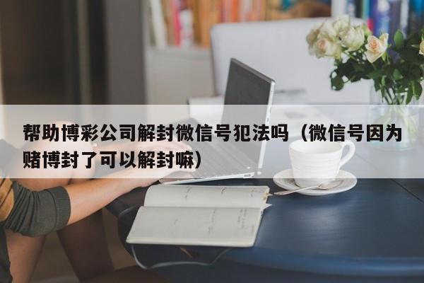 微信封号-帮助博彩公司解封微信号犯法吗（微信号因为赌博封了可以解封嘛）(1)