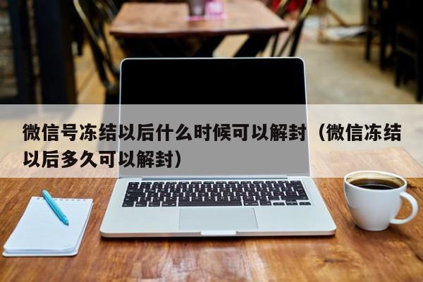 微信辅助-微信号冻结以后什么时候可以解封（微信冻结以后多久可以解封）(1)