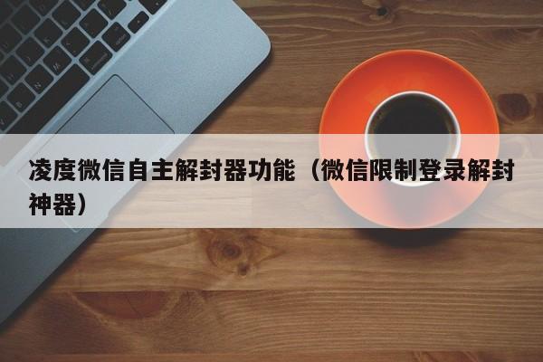 微信封号-凌度微信自主解封器功能（微信限制登录解封神器）(1)