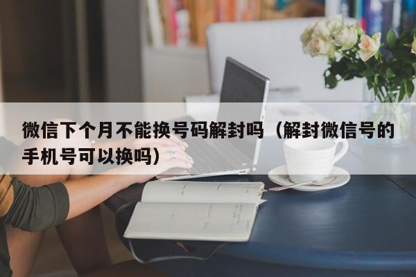 微信封号-微信下个月不能换号码解封吗（解封微信号的手机号可以换吗）(1)