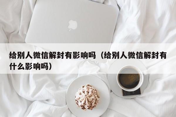 微信注册-给别人微信解封有影响吗（给别人微信解封有什么影响吗）(1)