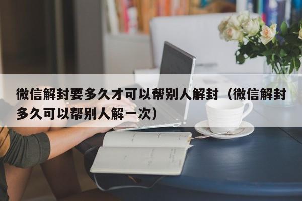 微信辅助-微信解封要多久才可以帮别人解封（微信解封多久可以帮别人解一次）(1)